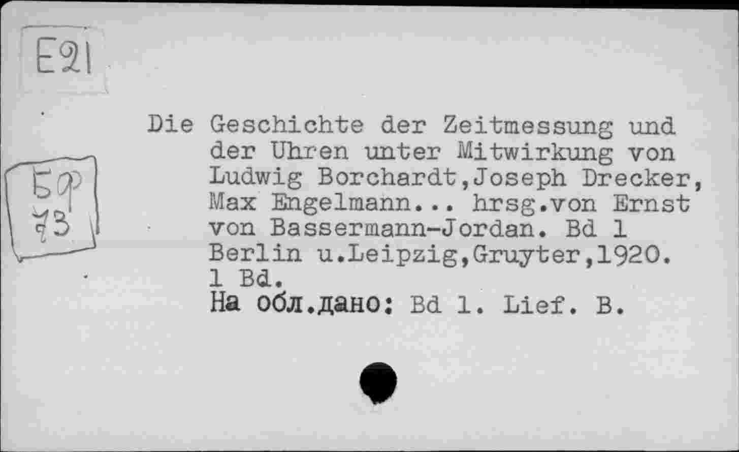 ﻿E2I
Die Geschichte der Zeitmessung und der Uhren unter Mitwirkung von Ludwig Borchardt,Joseph Drecker, Max Engelmann... hrsg.von Ernst von Bassermann-Jordan. Bd 1 Berlin u.Leipzig,Gruyter,1920. 1 Bd.
На обл.дано: Bd 1. Lief. в.